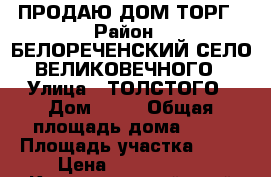 ПРОДАЮ ДОМ ТОРГ › Район ­ БЕЛОРЕЧЕНСКИЙ СЕЛО ВЕЛИКОВЕЧНОГО › Улица ­ ТОЛСТОГО › Дом ­ 18 › Общая площадь дома ­ 80 › Площадь участка ­ 32 › Цена ­ 1 500 000 - Краснодарский край Недвижимость » Дома, коттеджи, дачи продажа   